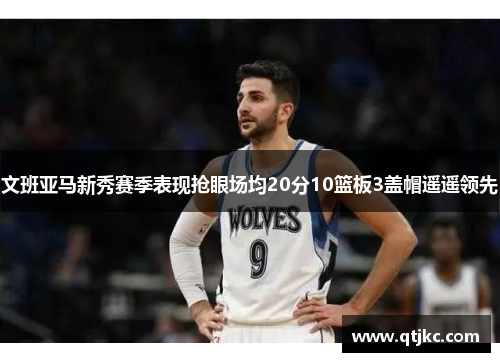 文班亚马新秀赛季表现抢眼场均20分10篮板3盖帽遥遥领先